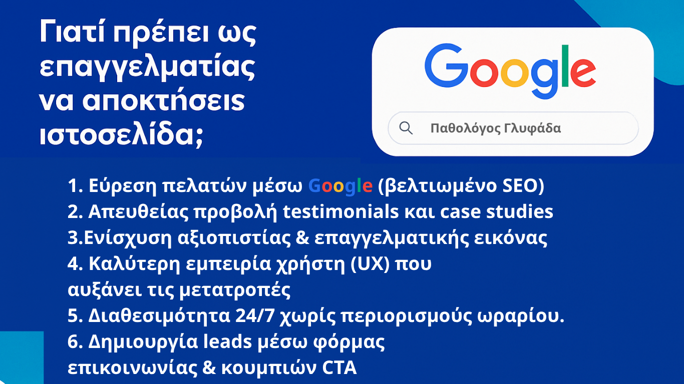 Γιατί πρέπει ως επαγγελματίας να αποκτήσεις ιστοσελίδα;
1. Εύρεση πελατών μέσω Google (βελτιωμένο SEO)
2. Απευθείας προβολή testimonials και case studies
3.Ενίσχυση αξιοπιστίας & επαγγελματικής εικόνας
4. Καλύτερη εμπειρία χρήστη (UX) που αυξάνει τις μετατροπές
5. Διαθεσιμότητα 24/7 χωρίς περιορισμούς ωραρίου.
6. Δημιουργία leads μέσω φόρμας επικοινωνίας & κουμπιών CTA
7. Σύνδεση με social media & email marketing
8. Ανταγωνιστικό πλεονέκτημα με μοντέρνο design και πρακτικότητα
9. Εξοικονόμηση κόστους διαφήμ